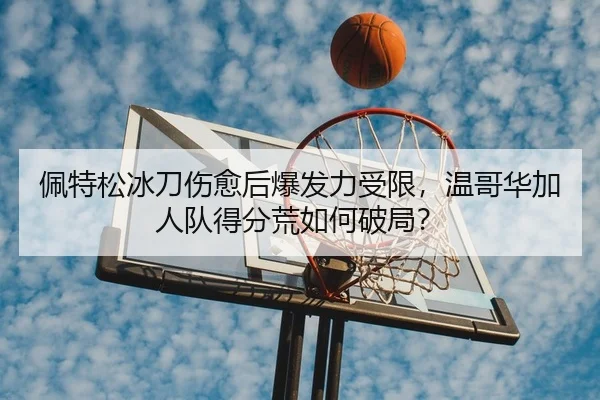 佩特松冰刀伤愈后爆发力受限，温哥华加人队得分荒如何破局？
