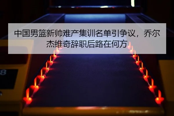 中国男篮新帅难产集训名单引争议，乔尔杰维奇辞职后路在何方